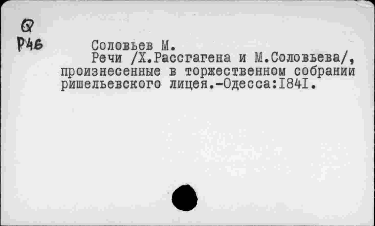 ﻿б?
РАв Соловьев М.
Речи /Х.Рассгагена и М.Соловьева/, произнесенные в торжественном собрании ришельевского лицея.-0десса:1841.